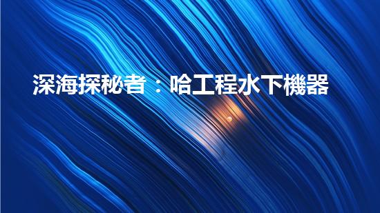 深海探秘者：哈工程水下機器人的未來之路！